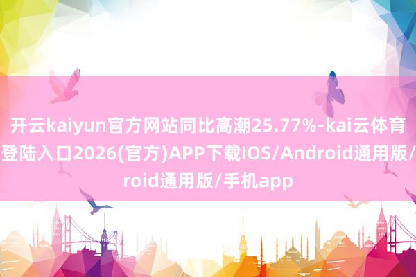开云kaiyun官方网站同比高潮25.77%-kai云体育网页app登陆入口2026(官方)APP下载IOS/Android通用版/手机app
