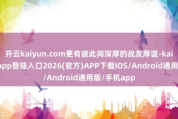 开云kaiyun.com更有彼此间深厚的战友厚谊-kai云体育网页app登陆入口2026(官方)APP下载IOS/Android通用版/手机app