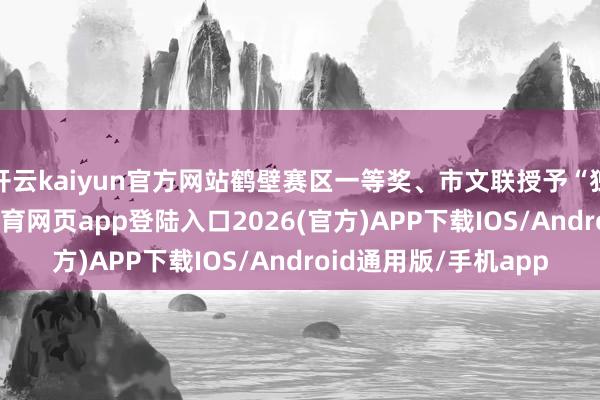 开云kaiyun官方网站鹤壁赛区一等奖、市文联授予“独特孝敬奖”-kai云体育网页app登陆入口2026(官方)APP下载IOS/Android通用版/手机app
