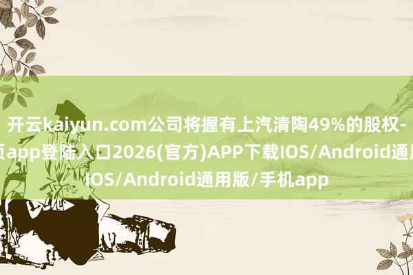 开云kaiyun.com公司将握有上汽清陶49%的股权-kai云体育网页app登陆入口2026(官方)APP下载IOS/Android通用版/手机app