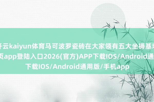 开云kaiyun体育马可波罗瓷砖在大家领有五大坐褥基地-kai云体育网页app登陆入口2026(官方)APP下载IOS/Android通用版/手机app