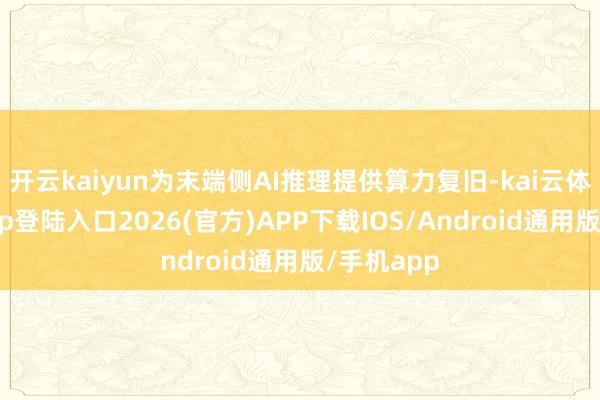开云kaiyun为末端侧AI推理提供算力复旧-kai云体育网页app登陆入口2026(官方)APP下载IOS/Android通用版/手机app