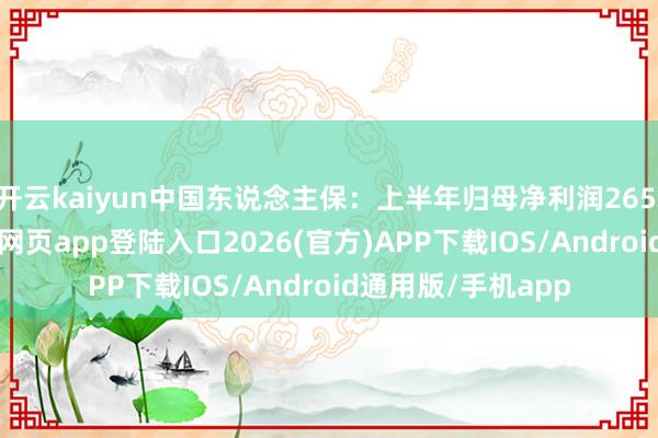 开云kaiyun中国东说念主保：上半年归母净利润265.3亿元-kai云体育网页app登陆入口2026(官方)APP下载IOS/Android通用版/手机app