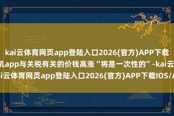 kai云体育网页app登陆入口2026(官方)APP下载IOS/Android通用版/手机app与关税有关的价钱高涨“将是一次性的”-kai云体育网页app登陆入口2026(官方)APP下载IOS/Android通用版/手机app