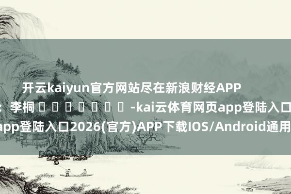 开云kaiyun官方网站尽在新浪财经APP            						株连裁剪：李桐 							-kai云体育网页app登陆入口2026(官方)APP下载IOS/Android通用版/手机app