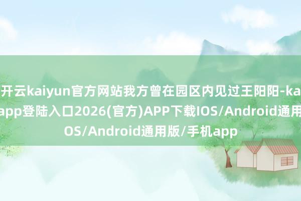 开云kaiyun官方网站我方曾在园区内见过王阳阳-kai云体育网页app登陆入口2026(官方)APP下载IOS/Android通用版/手机app