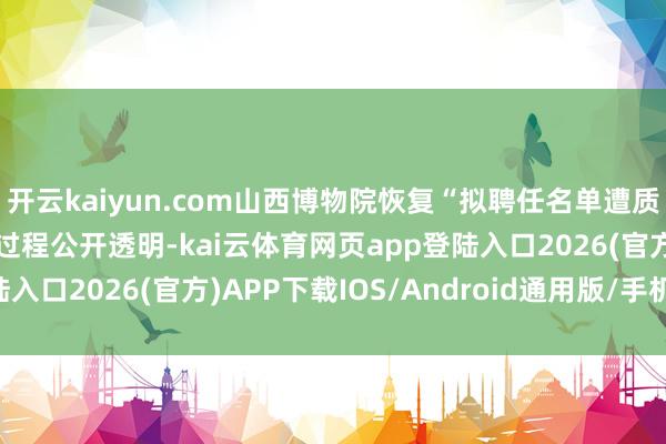 开云kaiyun.com山西博物院恢复“拟聘任名单遭质疑”：招聘进程标准，过程公开透明-kai云体育网页app登陆入口2026(官方)APP下载IOS/Android通用版/手机app