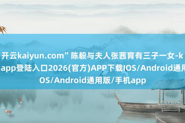 开云kaiyun.com”陈毅与夫人张茜育有三子一女-kai云体育网页app登陆入口2026(官方)APP下载IOS/Android通用版/手机app
