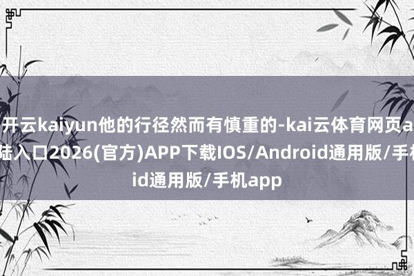 开云kaiyun他的行径然而有慎重的-kai云体育网页app登陆入口2026(官方)APP下载IOS/Android通用版/手机app