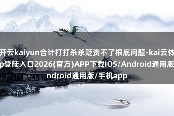 开云kaiyun合计打打杀杀贬责不了根底问题-kai云体育网页app登陆入口2026(官方)APP下载IOS/Android通用版/手机app