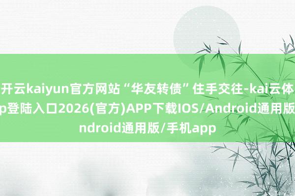 开云kaiyun官方网站“华友转债”住手交往-kai云体育网页app登陆入口2026(官方)APP下载IOS/Android通用版/手机app