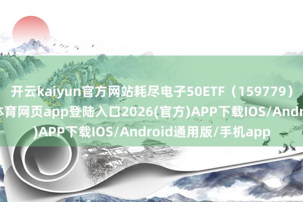 开云kaiyun官方网站耗尽电子50ETF（159779）盘中着落1%-kai云体育网页app登陆入口2026(官方)APP下载IOS/Android通用版/手机app