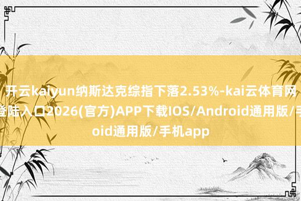 开云kaiyun纳斯达克综指下落2.53%-kai云体育网页app登陆入口2026(官方)APP下载IOS/Android通用版/手机app