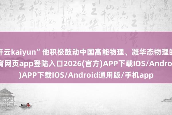 开云kaiyun”他积极鼓动中国高能物理、凝华态物理的国际接轨-kai云体育网页app登陆入口2026(官方)APP下载IOS/Android通用版/手机app