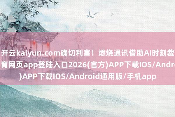 开云kaiyun.com确切利害！燃烧通讯借助AI时刻裁汰开垦消耗-kai云体育网页app登陆入口2026(官方)APP下载IOS/Android通用版/手机app