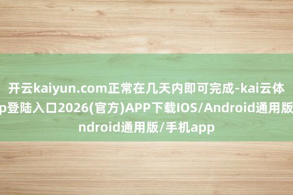 开云kaiyun.com正常在几天内即可完成-kai云体育网页app登陆入口2026(官方)APP下载IOS/Android通用版/手机app