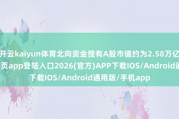 开云kaiyun体育北向资金捏有A股市值约为2.58万亿元-kai云体育网页app登陆入口2026(官方)APP下载IOS/Android通用版/手机app