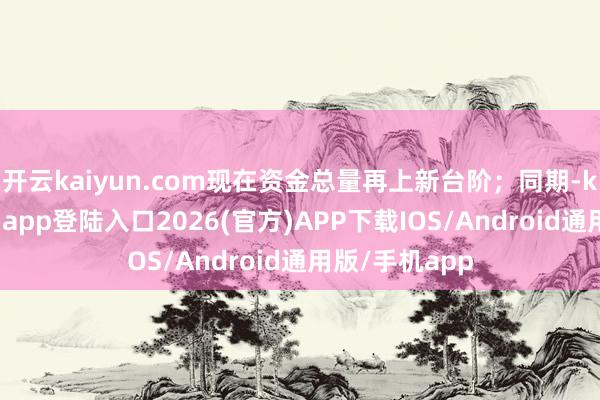 开云kaiyun.com现在资金总量再上新台阶；同期-kai云体育网页app登陆入口2026(官方)APP下载IOS/Android通用版/手机app