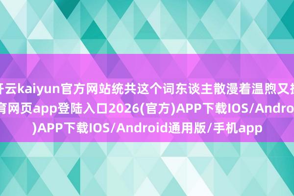 开云kaiyun官方网站统共这个词东谈主散漫着温煦又执意的光辉-kai云体育网页app登陆入口2026(官方)APP下载IOS/Android通用版/手机app