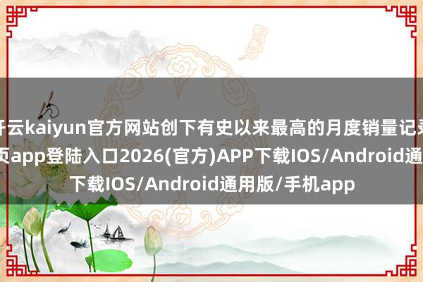 开云kaiyun官方网站创下有史以来最高的月度销量记录-kai云体育网页app登陆入口2026(官方)APP下载IOS/Android通用版/手机app