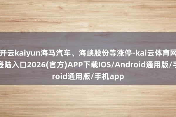 开云kaiyun海马汽车、海峡股份等涨停-kai云体育网页app登陆入口2026(官方)APP下载IOS/Android通用版/手机app