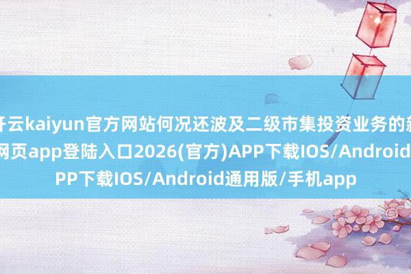开云kaiyun官方网站何况还波及二级市集投资业务的新露出-kai云体育网页app登陆入口2026(官方)APP下载IOS/Android通用版/手机app