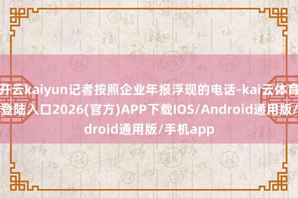 开云kaiyun记者按照企业年报浮现的电话-kai云体育网页app登陆入口2026(官方)APP下载IOS/Android通用版/手机app