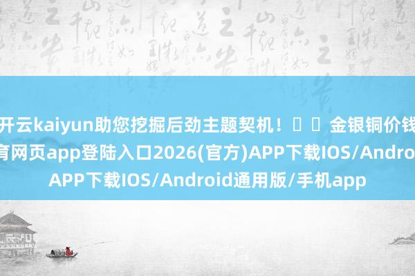 开云kaiyun助您挖掘后劲主题契机！		　　金银铜价钱握续高涨-kai云体育网页app登陆入口2026(官方)APP下载IOS/Android通用版/手机app