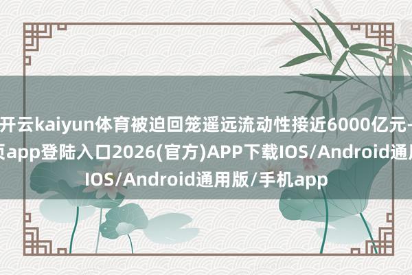 开云kaiyun体育被迫回笼遥远流动性接近6000亿元-kai云体育网页app登陆入口2026(官方)APP下载IOS/Android通用版/手机app